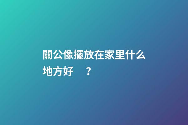關公像擺放在家里什么地方好？